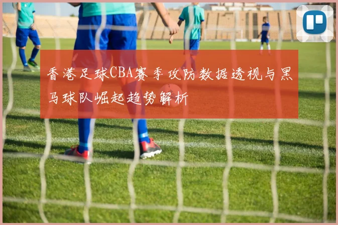 香港足球CBA赛季攻防数据透视与黑马球队崛起趋势解析