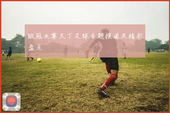 欧冠决赛天下足球专题报道及精彩盘点