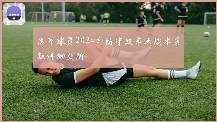 法甲球员2024年防守效率及战术贡献详细分析